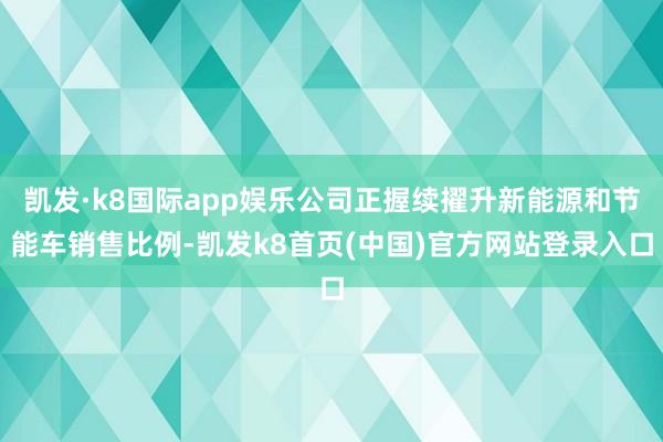 凯发·k8国际app娱乐公司正握续擢升新能源和节能车销售比例-凯发k8首页(中国)官方网站登录入口