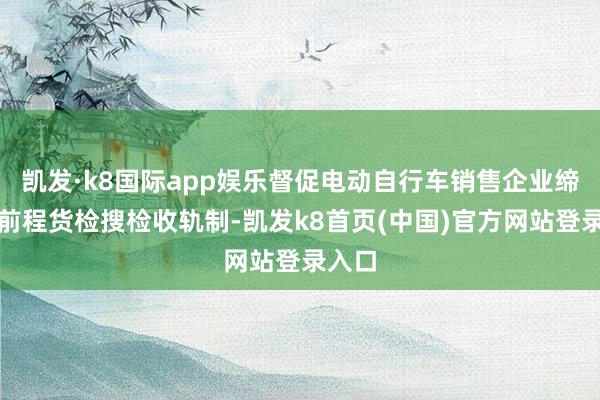 凯发·k8国际app娱乐督促电动自行车销售企业缔造延前程货检搜检收轨制-凯发k8首页(中国)官方网站登录入口