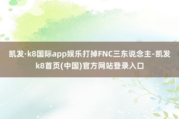 凯发·k8国际app娱乐打掉FNC三东说念主-凯发k8首页(中国)官方网站登录入口