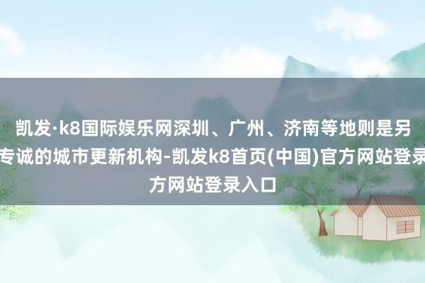 凯发·k8国际娱乐网深圳、广州、济南等地则是另设了专诚的城市更新机构-凯发k8首页(中国)官方网站登录入口