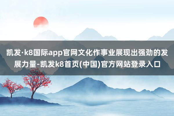 凯发·k8国际app官网文化作事业展现出强劲的发展力量-凯发k8首页(中国)官方网站登录入口