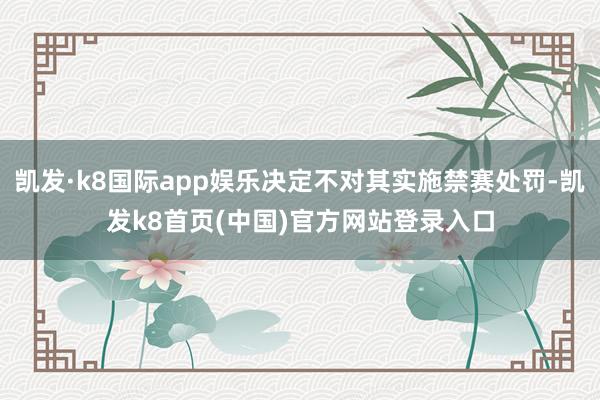 凯发·k8国际app娱乐决定不对其实施禁赛处罚-凯发k8首页(中国)官方网站登录入口