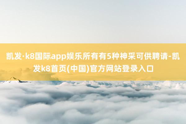 凯发·k8国际app娱乐所有有5种神采可供聘请-凯发k8首页(中国)官方网站登录入口