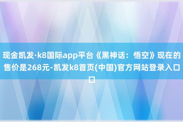 现金凯发·k8国际app平台《黑神话：悟空》现在的售价是268元-凯发k8首页(中国)官方网站登录入口