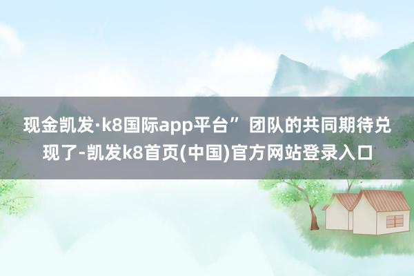 现金凯发·k8国际app平台” 　　团队的共同期待兑现了-凯发k8首页(中国)官方网站登录入口