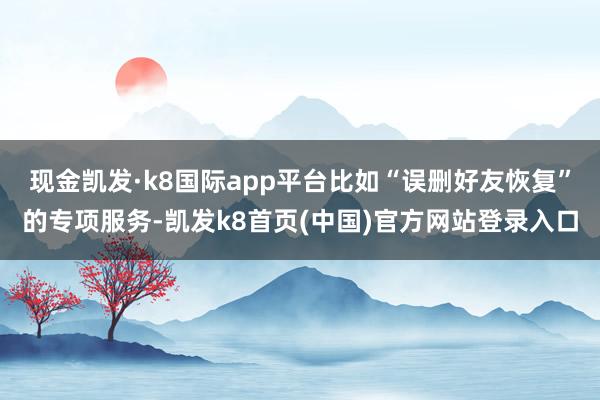 现金凯发·k8国际app平台比如“误删好友恢复”的专项服务-凯发k8首页(中国)官方网站登录入口