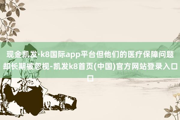 现金凯发·k8国际app平台但他们的医疗保障问题却长期被忽视-凯发k8首页(中国)官方网站登录入口