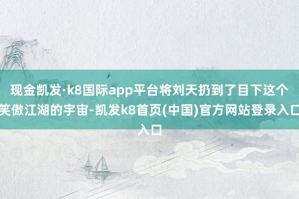 现金凯发·k8国际app平台将刘天扔到了目下这个笑傲江湖的宇宙-凯发k8首页(中国)官方网站登录入口