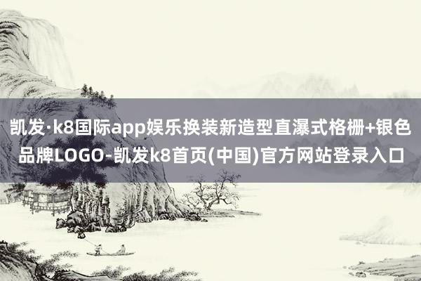 凯发·k8国际app娱乐换装新造型直瀑式格栅+银色品牌LOGO-凯发k8首页(中国)官方网站登录入口