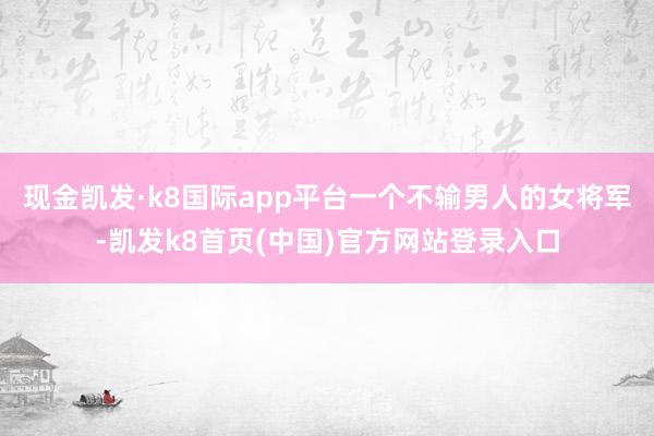 现金凯发·k8国际app平台一个不输男人的女将军-凯发k8首页(中国)官方网站登录入口