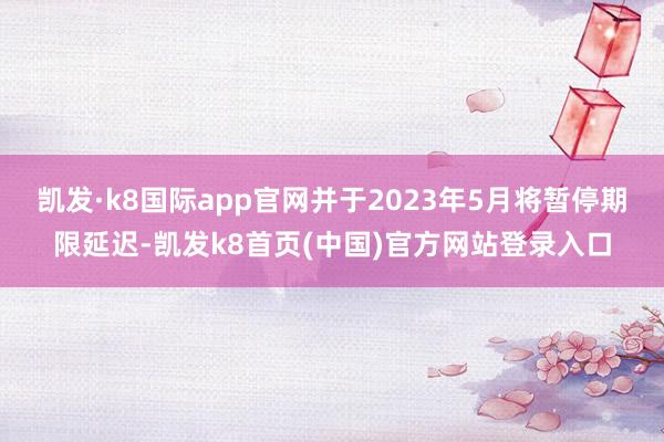 凯发·k8国际app官网并于2023年5月将暂停期限延迟-凯发k8首页(中国)官方网站登录入口