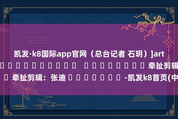 凯发·k8国际app官网（总台记者 石玥）　　]article_adlist-->												  								牵扯剪辑：张迪 							-凯发k8首页(中国)官方网站登录入口