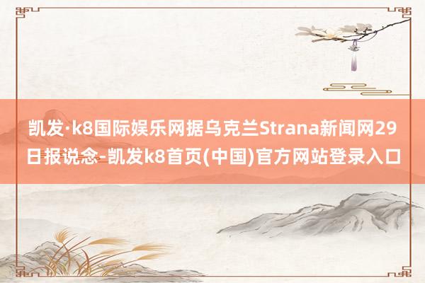 凯发·k8国际娱乐网　　据乌克兰Strana新闻网29日报说念-凯发k8首页(中国)官方网站登录入口