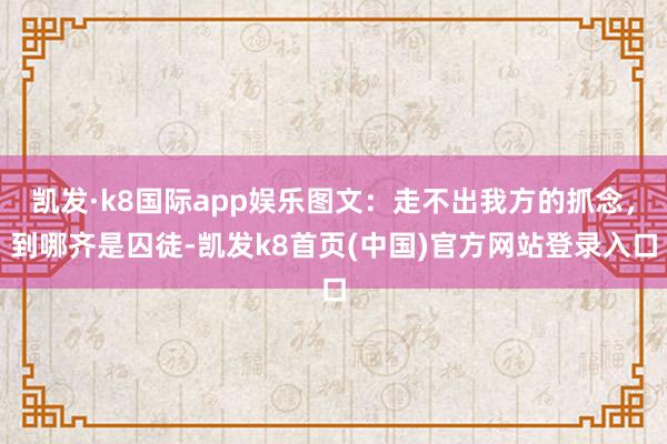 凯发·k8国际app娱乐图文：走不出我方的抓念，到哪齐是囚徒-凯发k8首页(中国)官方网站登录入口