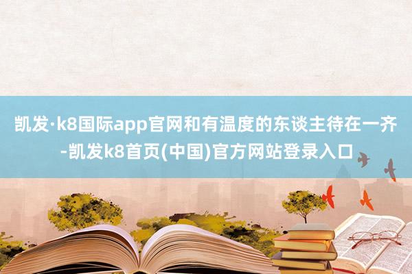 凯发·k8国际app官网和有温度的东谈主待在一齐-凯发k8首页(中国)官方网站登录入口