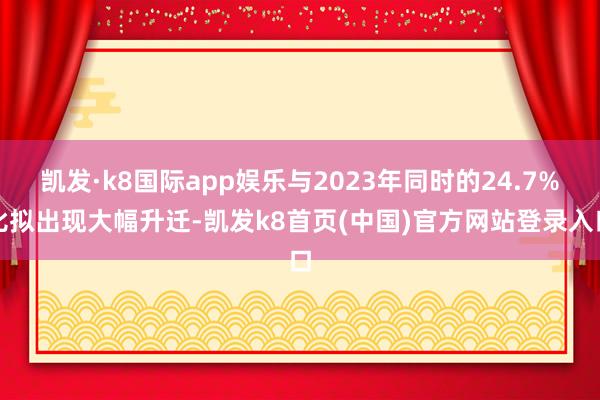 凯发·k8国际app娱乐与2023年同时的24.7%比拟出现大幅升迁-凯发k8首页(中国)官方网站登录入口