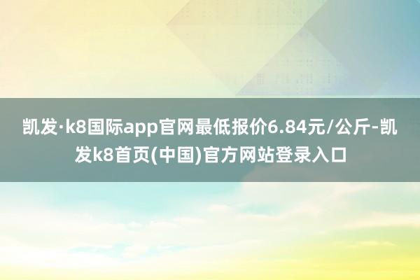 凯发·k8国际app官网最低报价6.84元/公斤-凯发k8首页(中国)官方网站登录入口