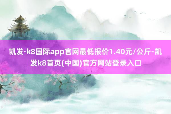 凯发·k8国际app官网最低报价1.40元/公斤-凯发k8首页(中国)官方网站登录入口