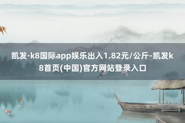 凯发·k8国际app娱乐出入1.82元/公斤-凯发k8首页(中国)官方网站登录入口