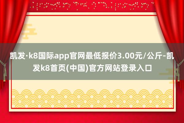 凯发·k8国际app官网最低报价3.00元/公斤-凯发k8首页(中国)官方网站登录入口