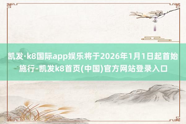 凯发·k8国际app娱乐将于2026年1月1日起首始施行-凯发k8首页(中国)官方网站登录入口