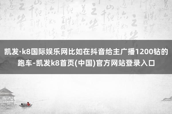 凯发·k8国际娱乐网比如在抖音给主广播1200钻的跑车-凯发k8首页(中国)官方网站登录入口