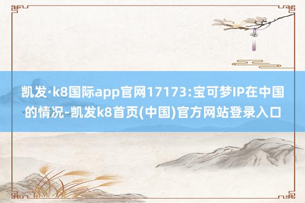 凯发·k8国际app官网17173:宝可梦IP在中国的情况-凯发k8首页(中国)官方网站登录入口