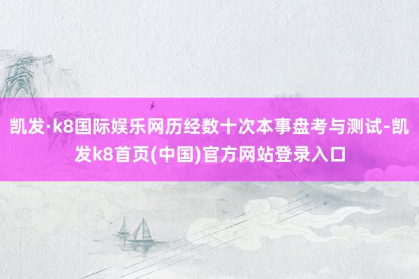 凯发·k8国际娱乐网历经数十次本事盘考与测试-凯发k8首页(中国)官方网站登录入口