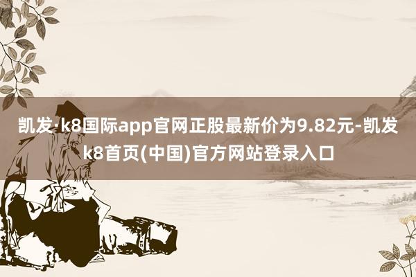 凯发·k8国际app官网正股最新价为9.82元-凯发k8首页(中国)官方网站登录入口