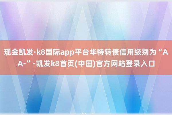 现金凯发·k8国际app平台华特转债信用级别为“AA-”-凯发k8首页(中国)官方网站登录入口