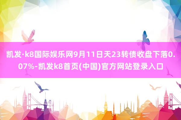 凯发·k8国际娱乐网9月11日天23转债收盘下落0.07%-凯发k8首页(中国)官方网站登录入口