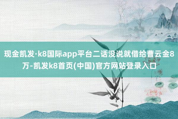 现金凯发·k8国际app平台二话没说就借给曹云金8万-凯发k8首页(中国)官方网站登录入口