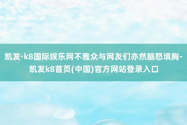 凯发·k8国际娱乐网不雅众与网友们亦然脑怒填胸-凯发k8首页(中国)官方网站登录入口