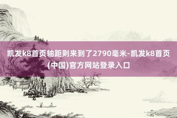 凯发k8首页轴距则来到了2790毫米-凯发k8首页(中国)官方网站登录入口