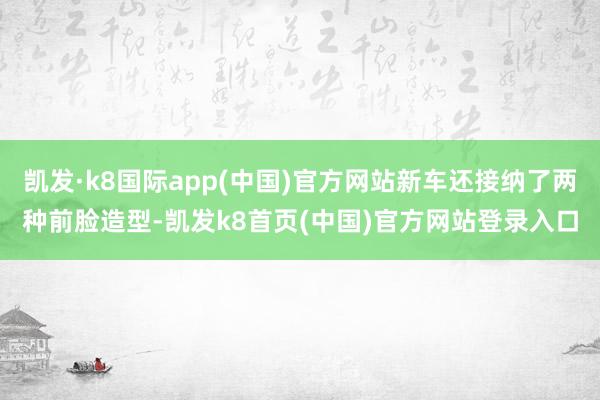 凯发·k8国际app(中国)官方网站新车还接纳了两种前脸造型-凯发k8首页(中国)官方网站登录入口