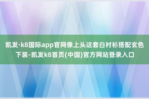 凯发·k8国际app官网像上头这套白衬衫搭配玄色下装-凯发k8首页(中国)官方网站登录入口