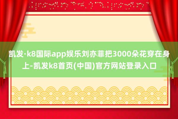 凯发·k8国际app娱乐刘亦菲把3000朵花穿在身上-凯发k8首页(中国)官方网站登录入口