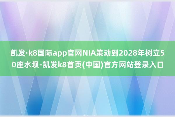 凯发·k8国际app官网NIA策动到2028年树立50座水坝-凯发k8首页(中国)官方网站登录入口