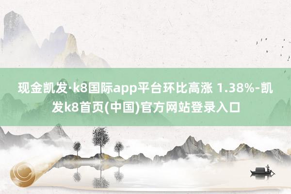 现金凯发·k8国际app平台环比高涨 1.38%-凯发k8首页(中国)官方网站登录入口