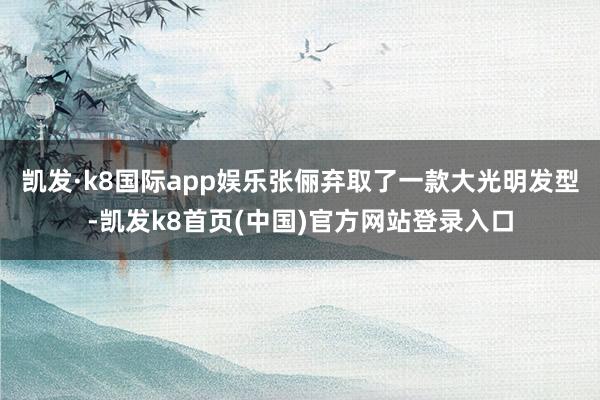 凯发·k8国际app娱乐张俪弃取了一款大光明发型-凯发k8首页(中国)官方网站登录入口