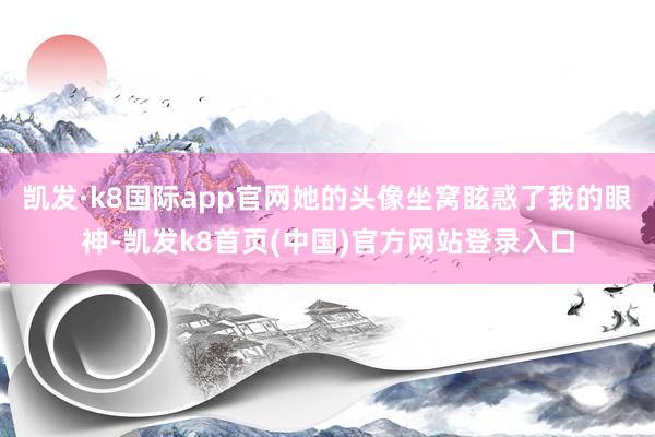 凯发·k8国际app官网她的头像坐窝眩惑了我的眼神-凯发k8首页(中国)官方网站登录入口