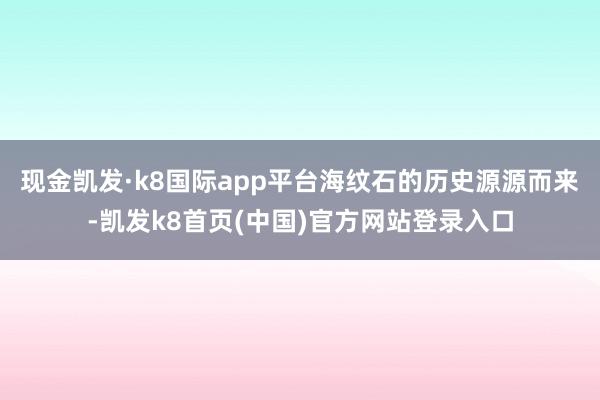 现金凯发·k8国际app平台海纹石的历史源源而来-凯发k8首页(中国)官方网站登录入口