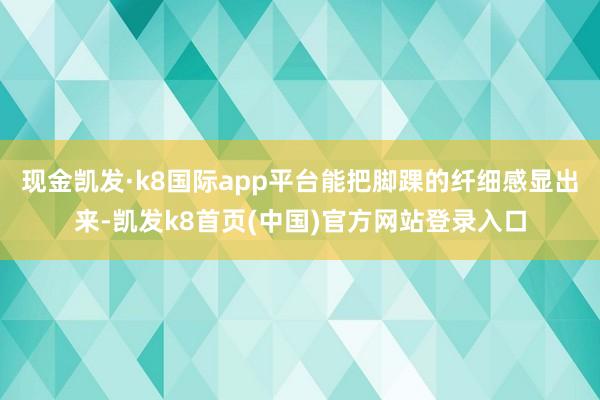 现金凯发·k8国际app平台能把脚踝的纤细感显出来-凯发k8首页(中国)官方网站登录入口