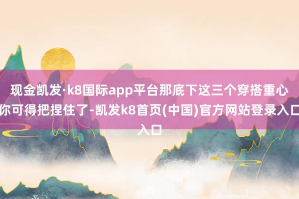 现金凯发·k8国际app平台那底下这三个穿搭重心你可得把捏住了-凯发k8首页(中国)官方网站登录入口