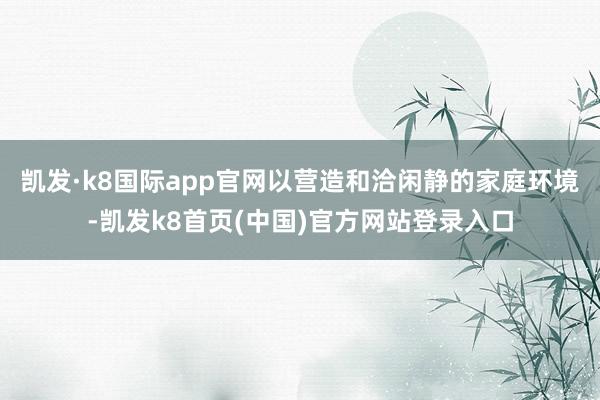 凯发·k8国际app官网以营造和洽闲静的家庭环境-凯发k8首页(中国)官方网站登录入口