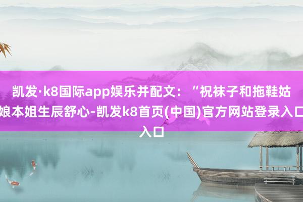 凯发·k8国际app娱乐并配文：“祝袜子和拖鞋姑娘本姐生辰舒心-凯发k8首页(中国)官方网站登录入口