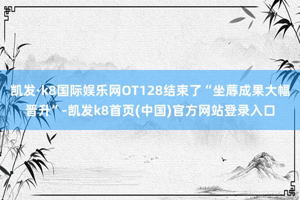 凯发·k8国际娱乐网OT128结束了“坐蓐成果大幅晋升”-凯发k8首页(中国)官方网站登录入口