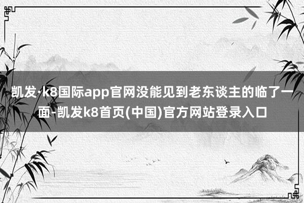 凯发·k8国际app官网没能见到老东谈主的临了一面-凯发k8首页(中国)官方网站登录入口