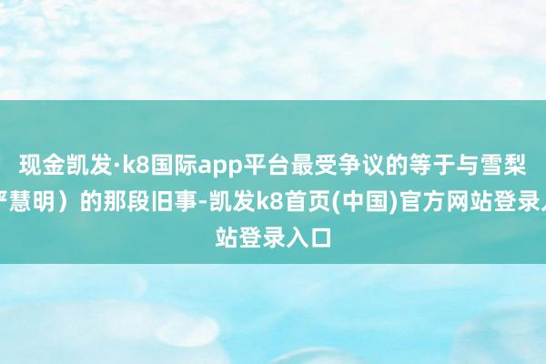 现金凯发·k8国际app平台最受争议的等于与雪梨（严慧明）的那段旧事-凯发k8首页(中国)官方网站登录入口