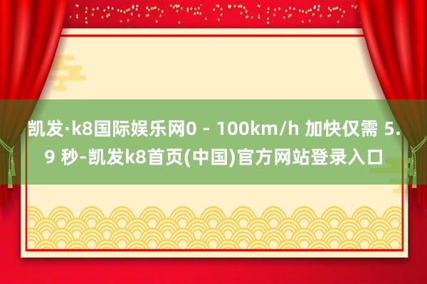 凯发·k8国际娱乐网0 - 100km/h 加快仅需 5.9 秒-凯发k8首页(中国)官方网站登录入口